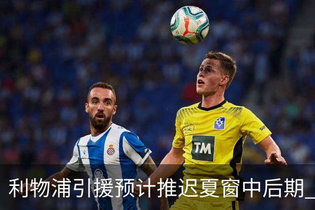 利物浦引援预计推迟夏窗中后期 努涅斯和萨拉赫都不可能回归